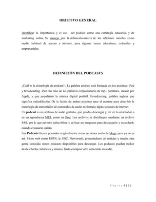 P á g i n a 4 | 11
OBJETIVO GENERAL
Identificar la importancia y el uso del podcast como una estrategia educativa y de
marketing online. Su manejo por la utilización masiva de los teléfonos móviles como
medio habitual de acceso a internet, para algunas tareas educativas, culturales y
empresariales.
DEFINICIÓN DEL PODCASTS
¿Cuál es la etimología de podcast? , La palabra podcast está formada de dos palabras: iPod
y broadcasting. iPod fue uno de los primeros reproductores de mp3 portátiles, creado por
Apple, y que popularizó la música digital portátil. Broadcasting, palabra inglesa que
significa radiodifusión. De la fusión de ambas palabras nace el nombre para describir la
tecnología de transmisión de contenidos de audio en formato digital a través de internet
Un podcast es un archivo de audio gratuito, que puedes descargar y oír en tu ordenador o
en un reproductor MP3, como un iPod. Los archivos se distribuyen mediante un archivo
RSS, por lo que permite subscribirse y utilizar un programa para descargarlo y escucharlo
cuando el usuario quiera.
Los Podcasts fueron pensados originalmente como versiones audio de blogs, pero ya no es
así. Sitios web como ESPN, la BBC, Newsweek, presentadores de noticias y mucha otra
gente conocida tienen podcasts disponibles para descargar. Los podcasts pueden incluir
desde charlas, tutoriales y música, hasta cualquier otro contenido en audio.
 
