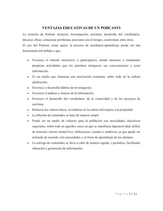 P á g i n a 5 | 11
VENTAJAS EDUCATIVAS DE UN PODCASTS
La creación de Podcast incluyen: Investigación, escritura, desarrollo del vocabulario,
discurso eficaz, solucionar problemas, precisión con el tiempo, creatividad, entre otros.
El uso del Podcast, como apoyo al proceso de enseñanza-aprendizaje puede ser una
herramienta útil debido a que:
 Favorece el método interactivo y participativo, donde maestros y estudiantes
propician actividades que les permiten enriquecer sus conocimientos y crear
información.
 Es un medio que mantiene una motivación constante, sobre todo en la cultura
adolescente.
 Favorece y desarrolla hábitos de investigación.
 Favorece el análisis y síntesis de la información.
 Favorece el desarrollo del vocabulario, de la creatividad y de los procesos de
escritura.
 Refuerza los valores éticos, al enfatizar en la cultura del respeto a la propiedad.
 La difusión de contenidos se hace de manera simple.
 Puede ser un medio de refuerzo para la población con necesidades educativas
especiales, sobre todo en aquellos casos en que se manifiesta hiperactividad, déficit
de atención, retraso mental leve, deficiencias visuales o auditivas, ya que puede ser
utilizado de acuerdo a las necesidades y al ritmo de aprendizaje de los alumnos.
 La entrega de contenidos se lleva a cabo de manera regular y periódica, facilitando
obtención y generación de información.
 