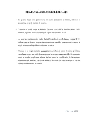 P á g i n a 6 | 11
DESVENTAJAS DEL USO DEL PODCASTS
 Si quieres llegar a un público que no cuenta con acceso a Internet, entonces el
podcasting no es la manera de hacerlo.
 También es difícil llegar a personas con una velocidad de internet pobre, como
también, aquellos usuarios que tengan alguna discapacidad física.
 Al igual que cualquier otro medio digital, los podcasts son fáciles de compartir. Si
utiliza material de otra persona, tienes que tomar medidas para protegerlo contra la
copia no autorizada y el intercambio de archivos.
 Cuando es tu propio material (podcast) con derechos de autor, el mismo problema
se aplica a menos que estés de acuerdo que tu archivo sea compartido. Si compartes
material con los empleados, el cual incluye material confidencial de la empresa,
cualquiera que acceda a ella puede aprender información sobre tu negocio, tal vez
quieres mantener esto en secreto.
 