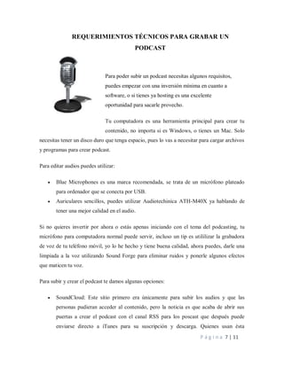 P á g i n a 7 | 11
REQUERIMIENTOS TÉCNICOS PARA GRABAR UN
PODCAST
Para poder subir un podcast necesitas algunos requisitos,
puedes empezar con una inversión mínima en cuanto a
software, o si tienes ya hosting es una excelente
oportunidad para sacarle provecho.
Tu computadora es una herramienta principal para crear tu
contenido, no importa si es Windows, o tienes un Mac. Solo
necesitas tener un disco duro que tenga espacio, pues lo vas a necesitar para cargar archivos
y programas para crear podcast.
Para editar audios puedes utilizar:
 Blue Microphones es una marca recomendada, se trata de un micrófono plateado
para ordenador que se conecta por USB.
 Auriculares sencillos, puedes utilizar Audiotechinica ATH-M40X ya hablando de
tener una mejor calidad en el audio.
Si no quieres invertir por ahora o estás apenas iniciando con el tema del podcasting, tu
micrófono para computadora normal puede servir, incluso un tip es utililizar la grabadora
de voz de tu teléfono móvil, yo lo he hecho y tiene buena calidad, ahora puedes, darle una
limpiada a la voz utilizando Sound Forge para eliminar ruidos y ponerle algunos efectos
que maticen tu voz.
Para subir y crear el podcast te damos algunas opciones:
 SoundCloud: Este sitio primero era únicamente para subir los audios y que las
personas pudieran acceder al contenido, pero la noticia es que acaba de abrir sus
puertas a crear el podcast con el canal RSS para los poscast que después puede
enviarse directo a iTunes para su suscripción y descarga. Quienes usan ésta
 