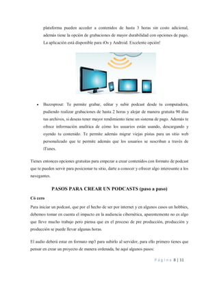P á g i n a 8 | 11
plataforma pueden acceder a contenidos de hasta 3 horas sin costo adicional,
además tiene la opción de grabaciones de mayor durabilidad con opciones de pago.
La aplicación está disponible para iOs y Android. Excelente opción!
 Buzzsprout: Te permite grabar, editar y subir podcast desde tu computadora,
pudiendo realizar grabaciones de hasta 2 horas y alojar de manera gratuita 90 días
tus archivos, si deseas tener mayor rendimiento tiene un sistema de pago. Además te
ofrece información analítica de cómo los usuarios están usando, descargando y
oyendo tu contenido. Te permite además migrar viejas pistas para un sitio web
personalizado que te permite además que los usuarios se suscriban a través de
iTunes.
Tienes entonces opciones gratuitas para empezar a crear contenidos con formato de podcast
que te pueden servir para posicionar tu sitio, darte a conocer y ofrecer algo interesante a los
navegantes.
PASOS PARA CREAR UN PODCASTS (paso a paso)
Có cero
Para iniciar un podcast, que por el hecho de ser por internet y en algunos casos un hobbies,
debemos tomar en cuenta el impacto en la audiencia cibernética, aparentemente no es algo
que lleve mucho trabajo pero piensa que en el proceso de pre producción, producción y
producción se puede llevar algunas horas.
El audio deberá estar en formato mp3 para subirlo al servidor, para ello primero tienes que
pensar en crear un proyecto de manera ordenada, he aquí algunos pasos:
 