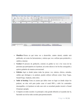 P á g i n a 9 | 11
 Planifica: Piensa en qué tema vas a desarrollar, cuánto durará, cuándo será
publicado, así como las herramientas y música que vas a utilizar para producirlo y
subirlo a internet.
 Grabar: El proceso de grabación, consiste en grabar tu voz o las voces de las
personas que participarán en el podcast, así como efectos si no los has conseguido y
quieres grabarlos de manera convencional.
 Edición: Aquí es donde juntas todas las piezas: voz, música, efectos, entradas,
salidas que distingan a tu podcast, puedes utilizar software como: Sony Vegas,
Sound Forge, Audacity, entre otros.
 Subir al hosting: Toma en cuenta que debes tener un lugar en donde alojar los
podcast, un sitio web para poder crear el canal RSS y subir los contenidos
descargables, si el podcast en todo caso solo se escuchará puedes recurrir a Sound
Cloud por ejemplo.
 Comparte en redes sociales: La principal y más grande difusión se la puedes dar tú,
haciendo uso de las redes sociales para promocionarlo.
 