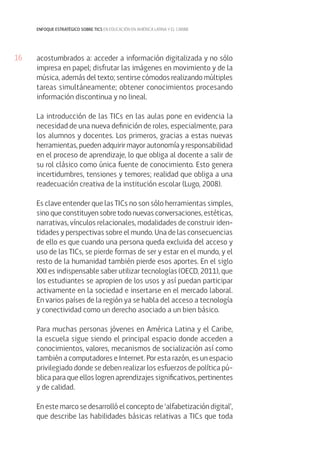 enfoque estratégico sobre tics en educación en américa latina y el caribe

16

acostumbrados a: acceder a información digitalizada y no sólo
impresa en papel; disfrutar las imágenes en movimiento y de la
música, además del texto; sentirse cómodos realizando múltiples
tareas simultáneamente; obtener conocimientos procesando
información discontinua y no lineal.
La introducción de las TICs en las aulas pone en evidencia la
necesidad de una nueva definición de roles, especialmente, para
los alumnos y docentes. Los primeros, gracias a estas nuevas
herramientas, pueden adquirir mayor autonomía y responsabilidad
en el proceso de aprendizaje, lo que obliga al docente a salir de
su rol clásico como única fuente de conocimiento. Esto genera
incertidumbres, tensiones y temores; realidad que obliga a una
readecuación creativa de la institución escolar (Lugo, 2008).
Es clave entender que las TICs no son sólo herramientas simples,
sino que constituyen sobre todo nuevas conversaciones, estéticas,
narrativas, vínculos relacionales, modalidades de construir identidades y perspectivas sobre el mundo. Una de las consecuencias
de ello es que cuando una persona queda excluida del acceso y
uso de las TICs, se pierde formas de ser y estar en el mundo, y el
resto de la humanidad también pierde esos aportes. En el siglo
XXI es indispensable saber utilizar tecnologías (OECD, 2011), que
los estudiantes se apropien de los usos y así puedan participar
activamente en la sociedad e insertarse en el mercado laboral.
En varios países de la región ya se habla del acceso a tecnología
y conectividad como un derecho asociado a un bien básico.
Para muchas personas jóvenes en América Latina y el Caribe,
la escuela sigue siendo el principal espacio donde acceden a
conocimientos, valores, mecanismos de socialización así como
también a computadores e Internet. Por esta razón, es un espacio
privilegiado donde se deben realizar los esfuerzos de política pública para que ellos logren aprendizajes significativos, pertinentes
y de calidad.
En este marco se desarrolló el concepto de ‘alfabetización digital’,
que describe las habilidades básicas relativas a TICs que toda

 