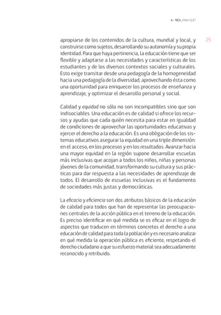 4 • tics ¿para qué?

apropiarse de los contenidos de la cultura, mundial y local, y
construirse como sujetos, desarrollando su autonomía y su propia
identidad. Para que haya pertinencia, la educación tiene que ser
flexible y adaptarse a las necesidades y características de los
estudiantes y de los diversos contextos sociales y culturales.
Esto exige transitar desde una pedagogía de la homogeneidad
hacia una pedagogía de la diversidad, aprovechando ésta como
una oportunidad para enriquecer los procesos de enseñanza y
aprendizaje, y optimizar el desarrollo personal y social.
Calidad y equidad no sólo no son incompatibles sino que son
indisociables. Una educación es de calidad si ofrece los recursos y ayudas que cada quién necesita para estar en igualdad
de condiciones de aprovechar las oportunidades educativas y
ejercer el derecho a la educación. Es una obligación de los sistemas educativos asegurar la equidad en una triple dimensión:
en el acceso, en los procesos y en los resultados. Avanzar hacia
una mayor equidad en la región supone desarrollar escuelas
más inclusivas que acojan a todos los niños, niñas y personas
jóvenes de la comunidad, transformando su cultura y sus prácticas para dar respuesta a las necesidades de aprendizaje de
todos. El desarrollo de escuelas inclusivas es el fundamento
de sociedades más justas y democráticas.
La eficacia y eficiencia son dos atributos básicos de la educación
de calidad para todos que han de representar las preocupaciones centrales de la acción pública en el terreno de la educación.
Es preciso identificar en qué medida se es eficaz en el logro de
aspectos que traducen en términos concretos el derecho a una
educación de calidad para toda la población y es necesario analizar
en qué medida la operación pública es eficiente, respetando el
derecho ciudadano a que su esfuerzo material sea adecuadamente
reconocido y retribuido.

25

 