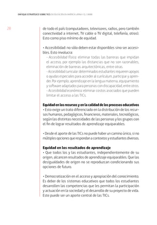 enfoque estratégico sobre tics en educación en américa latina y el caribe

28

de todo el país (computadores, televisores, radios, pero también
conectividad a internet, TV cable o TV digital, telefonía, otros).
Esto como piso mínimo de equidad.
• Accesibilidad: no sólo deben estar disponibles sino ser accesibles. Esto involucra:
- Accesibilidad física: eliminar todas las barreras que impidan
el acceso, por ejemplo las distancias que no son razonables,
eliminación de barreras arquitectónicas, entre otras.
- Accesibilidad curricular: determinados estudiantes requieren apoyos
o ayudas especiales para acceder al currículum, participar y aprender. Por ejemplo; aprendizaje en la lengua materna, equipamiento
y software adaptados para personas con discapacidad, entre otros.
- Accesibilidad económica: eliminar costos asociados que pueden
limitar el acceso a las TICs.
Equidad en los recursos y en la calidad de los procesos educativos
• Esto exige un trato diferenciado en la distribución de los recursos humanos, pedagógicos, financieros, materiales, tecnológicos,
según las distintas necesidades de las personas y los grupos con
el fin de lograr resultados de aprendizaje equiparables.
• Desde el aporte de las TICs no puede haber un camino único, si no
múltiples opciones que respondan a contextos y estudiantes diversos.
Equidad en los resultados de aprendizaje
• Que todos los y las estudiantes, independientemente de su
origen, alcancen resultados de aprendizaje equiparables. Que las
desigualdades de origen no se reproduzcan condicionando sus
opciones de futuro.
• Democratización en el acceso y apropiación del conocimiento.
Es deber de los sistemas educativos que todos los estudiantes
desarrollen las competencias que les permitan la participación
y actuación en la sociedad y el desarrollo de su proyecto de vida.
Este puede ser un aporte central de las TICs.

 