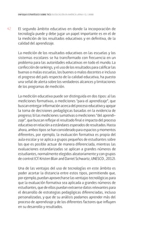 enfoque estratégico sobre tics en educación en américa latina y el caribe

42

El segundo ámbito educativo en donde la incorporación de
tecnología puede y debe jugar un papel importante es en el de
la medición de los resultados educativos y en definitiva, de la
calidad del aprendizaje.
La medición de los resultados educativos en las escuelas y los
sistemas escolares se ha transformado con frecuencia en un
problema para las autoridades educativas en todo el mundo. La
confección de rankings, y el uso de los resultados para calificar las
buenas o malas escuelas, los buenos o malos docentes e incluso
el progreso del país respecto de la calidad educativa, ha puesto
una señal de alerta sobre los verdaderos alcances y limitaciones
de los programas de medición.
La medición educativa puede ser distinguida en dos tipos: a) las
mediciones formativas, o mediciones “para el aprendizaje”, que
buscan entregar información acerca del proceso educativo y apoyar
la toma de decisiones pedagógicas basadas en la evidencia de
progreso; b) las mediciones sumativas o mediciones “del aprendizaje”, que buscan reflejar el resultado final e impacto del proceso
educativo en relación a estándares esperados de resultados. Hasta
ahora, ambos tipos se han considerado para espacios y momentos
diferentes, por ejemplo, la evaluación formativa es propia del
aula escolar y se aplica a grupos pequeños de estudiantes sobre
los que es posible actuar de manera diferenciada, mientras las
evaluaciones estandarizadas se aplican a grandes números de
estudiantes, normalmente elegidos aleatoriamente y con grupos
de control (Cf. Kristen Blair and Daniel Schwartz, UNESCO , 2012).
Una de las ventajas del uso de tecnologías en este ámbito es
poder acortar la distancia entre estos tipos, permitiendo que,
por ejemplo, puedan aprovecharse las ventajas tecnológicas para
que la evaluación formativa sea aplicada a grandes números de
estudiantes, que de ellos puedan extraerse datos relevantes para
el desarrollo de estrategias pedagógicas diferenciadas, incluso
personalizadas, y que de su análisis podamos aprender más del
proceso de aprendizaje y de los diferentes factores que influyen
en su desarrollo y resultados.

 
