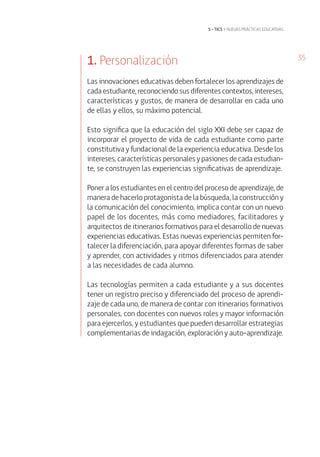 35
5 • tics y nuevas prácticas educativas
1. Personalización
Las innovaciones educativas deben fortalecer los aprendizajes de
cada estudiante, reconociendo sus diferentes contextos, intereses,
características y gustos, de manera de desarrollar en cada uno
de ellas y ellos, su máximo potencial.
Esto significa que la educación del siglo XXI debe ser capaz de
incorporar el proyecto de vida de cada estudiante como parte
constitutiva y fundacional de la experiencia educativa. Desde los
intereses, características personales y pasiones de cada estudian-
te, se construyen las experiencias significativas de aprendizaje.
Poner a los estudiantes en el centro del proceso de aprendizaje, de
manera de hacerlo protagonista de la búsqueda, la construcción y
la comunicación del conocimiento, implica contar con un nuevo
papel de los docentes, más como mediadores, facilitadores y
arquitectos de itinerarios formativos para el desarrollo de nuevas
experiencias educativas. Estas nuevas experiencias permiten for-
talecer la diferenciación, para apoyar diferentes formas de saber
y aprender, con actividades y ritmos diferenciados para atender
a las necesidades de cada alumno.
Las tecnologías permiten a cada estudiante y a sus docentes
tener un registro preciso y diferenciado del proceso de aprendi-
zaje de cada uno, de manera de contar con itinerarios formativos
personales, con docentes con nuevos roles y mayor información
para ejercerlos, y estudiantes que pueden desarrollar estrategias
complementarias de indagación, exploración y auto-aprendizaje.
 