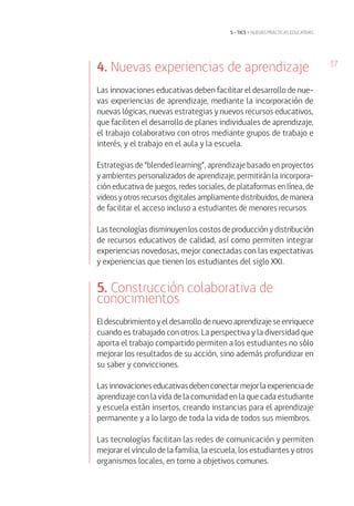 37
5 • tics y nuevas prácticas educativas
4. Nuevas experiencias de aprendizaje
Las innovaciones educativas deben facilitar el desarrollo de nue-
vas experiencias de aprendizaje, mediante la incorporación de
nuevas lógicas, nuevas estrategias y nuevos recursos educativos,
que faciliten el desarrollo de planes individuales de aprendizaje,
el trabajo colaborativo con otros mediante grupos de trabajo e
interés, y el trabajo en el aula y la escuela.
Estrategias de “blended learning”, aprendizaje basado en proyectos
y ambientes personalizados de aprendizaje, permitirán la incorpora-
ción educativa de juegos, redes sociales, de plataformas en línea, de
videos y otros recursos digitales ampliamente distribuidos, de manera
de facilitar el acceso incluso a estudiantes de menores recursos.
Las tecnologías disminuyen los costos de producción y distribución
de recursos educativos de calidad, así como permiten integrar
experiencias novedosas, mejor conectadas con las expectativas
y experiencias que tienen los estudiantes del siglo XXI.
5. Construcción colaborativa de
conocimientos
El descubrimiento y el desarrollo de nuevo aprendizaje se enriquece
cuando es trabajado con otros. La perspectiva y la diversidad que
aporta el trabajo compartido permiten a los estudiantes no sólo
mejorar los resultados de su acción, sino además profundizar en
su saber y convicciones.
Lasinnovacioneseducativasdebenconectarmejorlaexperienciade
aprendizaje con la vida de la comunidad en la que cada estudiante
y escuela están insertos, creando instancias para el aprendizaje
permanente y a lo largo de toda la vida de todos sus miembros.
Las tecnologías facilitan las redes de comunicación y permiten
mejorar el vínculo de la familia, la escuela, los estudiantes y otros
organismos locales, en torno a objetivos comunes.
 