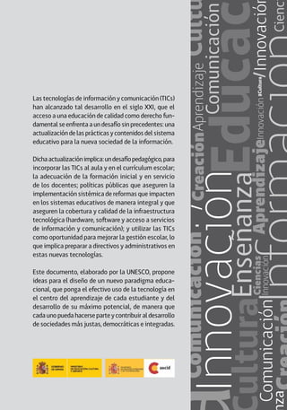 Las tecnologías de información y comunicación (TICs)
han alcanzado tal desarrollo en el siglo XXI, que el
acceso a una educación de calidad como derecho fun-
damental se enfrenta a un desafío sin precedentes: una
actualización de las prácticas y contenidos del sistema
educativo para la nueva sociedad de la información.
Dichaactualizaciónimplica:undesafíopedagógico,para
incorporar las TICs al aula y en el currículum escolar;
la adecuación de la formación inicial y en servicio
de los docentes; políticas públicas que aseguren la
implementación sistémica de reformas que impacten
en los sistemas educativos de manera integral y que
aseguren la cobertura y calidad de la infraestructura
tecnológica (hardware, software y acceso a servicios
de información y comunicación); y utilizar las TICs
como oportunidad para mejorar la gestión escolar, lo
que implica preparar a directivos y administrativos en
estas nuevas tecnologías.
Este documento, elaborado por la UNESCO, propone
ideas para el diseño de un nuevo paradigma educa-
cional, que ponga el efectivo uso de la tecnología en
el centro del aprendizaje de cada estudiante y del
desarrollo de su máximo potencial, de manera que
cada uno pueda hacerse parte y contribuir al desarrollo
de sociedades más justas, democráticas e integradas.
 