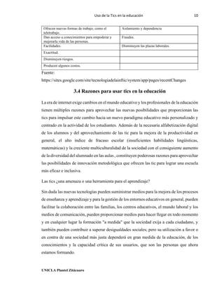 Uso de la Tics en la educación 10
UNICLA Plantel Zitácuaro
Ofrecen nuevas formas de trabajo, como el
teletrabajo.
Aislamiento y dependencia
Dan acceso a conocimientos para empoderar y
mejorarla vida de las personas.
Fraudes.
Facilidades. Disminuyen las plazas laborales.
Exactitud.
Disminuyen riesgos.
Producen algunos costos.
Fuente:
https://sites.google.com/site/tecnologiadelainftic/system/app/pages/recentChanges
3.4 Razones para usar tics en la educación
La era de internet exige cambios en el mundo educativo y los profesionales de la educación
tienen múltiples razones para aprovechar las nuevas posibilidades que proporcionan las
tics para impulsar este cambio hacia un nuevo paradigma educativo más personalizado y
centrado en la actividad de los estudiantes. Además de la necesaria alfabetización digital
de los alumnos y del aprovechamiento de las tic para la mejora de la productividad en
general, el alto índice de fracaso escolar (insuficientes habilidades lingüísticas,
matemáticas) y la creciente multiculturalidad de la sociedad con el consiguiente aumento
de la diversidad del alumnado en las aulas , constituyen poderosas razones para aprovechar
las posibilidades de innovación metodológica que ofrecen las tic para lograr una escuela
más eficaz e inclusiva.
Las tics ¿una amenaza o una herramienta para el aprendizaje?
Sin duda las nuevas tecnologías pueden suministrar medios para la mejora de los procesos
de enseñanza y aprendizaje y para la gestión de los entornos educativos en general, pueden
facilitar la colaboración entre las familias, los centros educativos, el mundo laboral y los
medios de comunicación, pueden proporcionar medios para hacer llegar en todo momento
y en cualquier lugar la formación "a medida" que la sociedad exija a cada ciudadano, y
también pueden contribuir a superar desigualdades sociales; pero su utilización a favor o
en contra de una sociedad más justa dependerá en gran medida de la educación, de los
conocimientos y la capacidad crítica de sus usuarios, que son las personas que ahora
estamos formando.
 