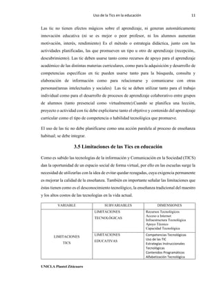 Uso de la Tics en la educación 11
UNICLA Plantel Zitácuaro
Las tic no tienen efectos mágicos sobre el aprendizaje, ni generan automáticamente
innovación educativa (ni se es mejor o peor profesor, ni los alumnos aumentan
motivación, interés, rendimiento) Es el método o estrategia didáctica, junto con las
actividades planificadas, las que promueven un tipo u otro de aprendizaje (recepción,.
descubrimiento). Las tic deben usarse tanto como recursos de apoyo para el aprendizaje
académico de las distintas materias curriculares, como para la adquisición y desarrollo de
competencias específicas en tic pueden usarse tanto para la búsqueda, consulta y
elaboración de información como para relacionarse y comunicarse con otras
personas(tareas intelectuales y sociales) Las tic se deben utilizar tanto para el trabajo
individual como para el desarrollo de procesos de aprendizaje colaborativo entre grupos
de alumnos (tanto presencial como virtualmente).Cuando se planifica una lección,
proyecto o actividad con tic debe explicitarse tanto el objetivo y contenido del aprendizaje
curricular como el tipo de competencia o habilidad tecnológica que promueve.
El uso de las tic no debe planificarse como una acción paralela al proceso de enseñanza
habitual; se debe integrar.
3.5 Limitaciones de las Tics en educación
Como es sabido las tecnologías de la información y Comunicación en la Sociedad (TICS)
dan la oportunidad de un espacio social de forma virtual, por ello en las escuelas surge la
necesidad de utilizarlas con la idea de evitar quedar rezagadas, cuya exigencia permanente
es mejorar la calidad de la enseñanza. También en importante señalar las limitaciones que
éstas tienen como es el desconocimiento tecnológico, la enseñanza tradicional del maestro
y los altos costos de las tecnologías en la vida actual.
VARIABLE SUBVARIABLES DIMENSIONES
LIMITACIONES
TICS
LIMITACIONES
TECNOLÓGICAS
Recursos Tecnológicos
Acceso a Internet
Infraestructura Tecnológica
Apoyo Técnico
Capacidad Tecnológica
LIMITACIONES
EDUCATIVAS
Competencias Tecnológicas
Uso de las TIC
Estrategias Instruccionales
Tecnológicas
Contenidos Programáticos
Alfabetización Tecnológica
 