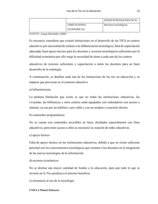 Uso de la Tics en la educación 12
UNICLA Plantel Zitácuaro
Actitud de Rechazo hacia las tic
LIMITACIONES
ECONOMICAS
Recursos tecnológicos
FUENTE: Araujo Bermúdez (2008)
Es necesario considerar que existen limitaciones en el desarrollo de las TICS en centros
educativos por una actitud de rechazo a la alfabetización tecnológica, falta de capacitación
adecuada, buen apoyo técnico para los docentes y recursos tecnológicos suficientes por la
dificultad económica por ello surge la necesidad de dotar a cada uno de los centros
educativos de recursos suficientes y capacitación a todos los docentes para un buen
desarrollo de la estrategia.
A continuación, se detallan cada una de las limitaciones de las tics en educación y su
impacto que provocan en el contexto educativo
a) Infraestructura
La primera limitación que existe es que no todas las instituciones educativas, las
viviendas, las bibliotecas y otros centros están equipados con ordenadores con acceso a
internet, ya sea por un teléfono o por cable y con un modem o conexión directa.
b) contenidos programáticos
No se cuenta con contenidos accesibles en línea, diseñados especialmente con fines
educativos, para tener acceso a ellos es necesario la creación de redes educativas.
c) apoyo técnico
Falta de apoyo técnico en las instituciones educativas, debido a que no existe suficiente
personal con los conocimientos tecnológicos que orienten a los docentes en la integración
de las nuevas tecnologías de la información.
d) recursos económicos
No se destina una mayor cantidad de fondos a la educación, para que todo lo que se
invierte en la Tics produzca el máximo beneficio.
e) resistencia al uso de la tecnología
 