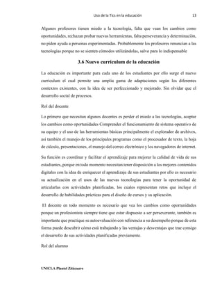 Uso de la Tics en la educación 13
UNICLA Plantel Zitácuaro
Algunos profesores tienen miedo a la tecnología, falta que vean los cambios como
oportunidades, rechazan probar nuevas herramientas, falta perseverancia y determinación,
no piden ayuda a personas experimentadas. Probablemente los profesores renuncian a las
tecnologías porque no se sienten cómodos utilizándolas, salvo para lo indispensable
3.6 Nuevo curriculum de la educación
La educación es importante para cada uno de los estudiantes por ello surge el nuevo
curriculum el cual permite una amplia gama de adaptaciones según los diferentes
contextos existentes, con la idea de ser perfeccionado y mejorado. Sin olvidar que el
desarrollo social de procesos.
Rol del docente
Lo primero que necesitan algunos docentes es perder el miedo a las tecnologías, aceptar
los cambios como oportunidades Comprender el funcionamiento de sistema operativo de
su equipo y el uso de las herramientas básicas principalmente el explorador de archivos,
así también el manejo de los principales programas como el procesador de texto, la hoja
de cálculo, presentaciones, el manejo del correo electrónico y los navegadores de internet.
Su función es coordinar y facilitar el aprendizaje para mejorar la calidad de vida de sus
estudiantes, porque en todo momento necesitan tener disposición a los mejores contenidos
digitales con la idea de enriquecer el aprendizaje de sus estudiantes por ello es necesario
su actualización en el usos de las nuevas tecnologías para tener la oportunidad de
articularlas con actividades planificadas, los cuales representan retos que incluye el
desarrollo de habilidades prácticas para el diseño de cursos y su aplicación.
El docente en todo momento es necesario que vea los cambios como oportunidades
porque un profesionista siempre tiene que estar dispuesto a ser perseverante, también es
importante que practique su autoevaluación con referencia a su desempeño porque de esta
forma puede descubrir cómo está trabajando y las ventajas y desventajas que trae consigo
el desarrollo de sus actividades planificadas previamente.
Rol del alumno
 