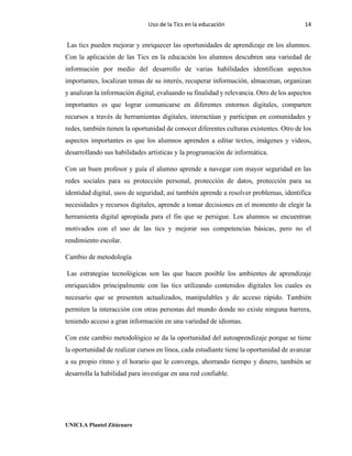 Uso de la Tics en la educación 14
UNICLA Plantel Zitácuaro
Las tics pueden mejorar y enriquecer las oportunidades de aprendizaje en los alumnos.
Con la aplicación de las Tics en la educación los alumnos descubren una variedad de
información por medio del desarrollo de varias habilidades identifican aspectos
importantes, localizan temas de su interés, recuperar información, almacenan, organizan
y analizan la información digital, evaluando su finalidad y relevancia. Otro de los aspectos
importantes es que lograr comunicarse en diferentes entornos digitales, comparten
recursos a través de herramientas digitales, interactúan y participan en comunidades y
redes, también tienen la oportunidad de conocer diferentes culturas existentes. Otro de los
aspectos importantes es que los alumnos aprenden a editar textos, imágenes y videos,
desarrollando sus habilidades artísticas y la programación de informática.
Con un buen profesor y guía el alumno aprende a navegar con mayor seguridad en las
redes sociales para su protección personal, protección de datos, protección para su
identidad digital, usos de seguridad; así también aprende a resolver problemas, identifica
necesidades y recursos digitales, aprende a tomar decisiones en el momento de elegir la
herramienta digital apropiada para el fin que se persigue. Los alumnos se encuentran
motivados con el uso de las tics y mejorar sus competencias básicas, pero no el
rendimiento escolar.
Cambio de metodología
Las estrategias tecnológicas son las que hacen posible los ambientes de aprendizaje
enriquecidos principalmente con las tics utilizando contenidos digitales los cuales es
necesario que se presenten actualizados, manipulables y de acceso rápido. También
permiten la interacción con otras personas del mundo donde no existe ninguna barrera,
teniendo acceso a gran información en una variedad de idiomas.
Con este cambio metodológico se da la oportunidad del autoaprendizaje porque se tiene
la oportunidad de realizar cursos en línea, cada estudiante tiene la oportunidad de avanzar
a su propio ritmo y el horario que le convenga, ahorrando tiempo y dinero, también se
desarrolla la habilidad para investigar en una red confiable.
 