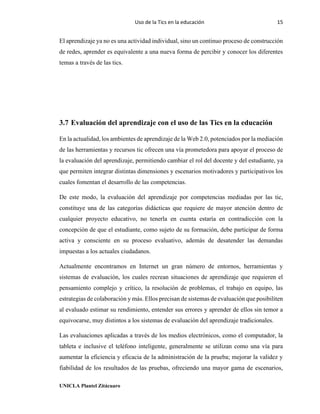 Uso de la Tics en la educación 15
UNICLA Plantel Zitácuaro
El aprendizaje ya no es una actividad individual, sino un continuo proceso de construcción
de redes, aprender es equivalente a una nueva forma de percibir y conocer los diferentes
temas a través de las tics.
3.7 Evaluación del aprendizaje con el uso de las Tics en la educación
En la actualidad, los ambientes de aprendizaje de la Web 2.0, potenciados por la mediación
de las herramientas y recursos tic ofrecen una vía prometedora para apoyar el proceso de
la evaluación del aprendizaje, permitiendo cambiar el rol del docente y del estudiante, ya
que permiten integrar distintas dimensiones y escenarios motivadores y participativos los
cuales fomentan el desarrollo de las competencias.
De este modo, la evaluación del aprendizaje por competencias mediadas por las tic,
constituye una de las categorías didácticas que requiere de mayor atención dentro de
cualquier proyecto educativo, no tenerla en cuenta estaría en contradicción con la
concepción de que el estudiante, como sujeto de su formación, debe participar de forma
activa y consciente en su proceso evaluativo, además de desatender las demandas
impuestas a los actuales ciudadanos.
Actualmente encontramos en Internet un gran número de entornos, herramientas y
sistemas de evaluación, los cuales recrean situaciones de aprendizaje que requieren el
pensamiento complejo y crítico, la resolución de problemas, el trabajo en equipo, las
estrategias de colaboración y más. Ellos precisan de sistemas de evaluación que posibiliten
al evaluado estimar su rendimiento, entender sus errores y aprender de ellos sin temor a
equivocarse, muy distintos a los sistemas de evaluación del aprendizaje tradicionales.
Las evaluaciones aplicadas a través de los medios electrónicos, como el computador, la
tableta e inclusive el teléfono inteligente, generalmente se utilizan como una vía para
aumentar la eficiencia y eficacia de la administración de la prueba; mejorar la validez y
fiabilidad de los resultados de las pruebas, ofreciendo una mayor gama de escenarios,
 
