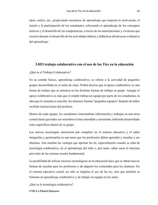 Uso de la Tics en la educación 16
UNICLA Plantel Zitácuaro
tipos, estilos, etc., propiciando escenarios de aprendizaje que mejoran la motivación, el
interés y la participación de los estudiantes, reforzando el aprendizaje de los conceptos
teóricos y el desarrollo de las competencias, a través de las interrelaciones y vivencias que
ocurren durante el desarrollo de las actividades lúdicas y didácticas del proceso evaluativo
del aprendizaje.
3.8El trabajo colaborativo con el uso de las Tics en la educación
¿Qué es el Trabajo Colaborativo?
En su sentido básico, aprendizaje colaborativo, se refiere a la actividad de pequeños
grupos desarrollada en el salón de clase. Podría decirse que el apoyo colaborativo es una
forma de trabajo que se enmarca en las distintas formas de trabajo en grupo. Aunque el
apoyo colaborativo es más que el simple trabajo en equipo por parte de los estudiantes, la
idea que lo sustenta es sencilla: los alumnos forman "pequeños equipos" después de haber
recibido instrucciones del profesor.
Dentro de cada equipo, los estudiantes intercambian información y trabajan en una tarea
común hasta que todos sus miembros la han entendido y terminado, habiendo desarrollado
roles específicos dentro de su grupo.
Las nuevas tecnologías aterrizaron por completo en el sistema educativo y el saber
integrarlas y gestionarlas es una tarea que los profesores deben aprender y enseñar a sus
alumnos. Son muchas las ventajas que aportan las tic, especialmente cuando se trata de
tecnología colaborativa, en el aprendizaje del niño y, por tanto, saber sacar el máximo
provecho de las mismas resulta fundamental.
La posibilidad de utilizar recursos tecnológicos en la educación hace que se abran nuevas
formas de enseñar para los profesores y de adquirir los contenidos para los alumnos. En
el sistema educativo actual, no sólo se impulsa el uso de las tic, sino que también se
fomenta un aprendizaje colaborativo y de trabajo en equipo en las aulas.
¿Qué es la tecnología colaborativa?
 