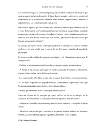Uso de la Tics en la educación 17
UNICLA Plantel Zitácuaro
Las nuevas tecnologías se caracterizan por adquirir, distribuir y utilizar la información que
generan a partir de la transformación de datos. Las tecnologías colaborativas permiten el
intercambio de la información necesaria entre distintas organizaciones, personas o
departamentos. Las tecnologías colaborativas son,
básicamente, aquellas que son utilizadas para fomentar el aprendizaje colaborativo que tal
y como definen en la web Tecnologías Educativas “se trata de un aprendizaje entendido
como un proceso social de construcción del conocimiento. La necesidad de compartir este
saber va más allá de las necesidades individuales, aprovechando las facilidades que
brindan las nuevas tecnologías”.
las ventajas que supone utilizar tecnologías colaborativas tanto para los alumnos como los
profesores, hay que señalar que el uso de las tic debe estar enfocadas al aprendizaje
pedagógico.
En líneas generales, utilizar herramientas tecnológicas en la educación aporta una serie de
ventajas como:
· Facilitan la comunicación entre los profesores-alumnos o entre los compañeros.
· A través de las nuevas tecnologías se pueden compartir documentos, información,
resolver dudas, realizar tareas de forma virtual, etc.
· Las redes sociales o los blogs ayudan a los jóvenes a desarrollar un pensamiento crítico.
· El uso de las tic permite una mayor flexibilidad y capacidad de adaptación de cara a que
los estudiantes puedan seguir distintos ritmos de aprendizaje.
Ventajas que aportan las nuevas tecnologías en la educación
Estos son algunas de las ventajas que aporta utilizar las nuevas tecnologías en la
educación. Concretamente, la tecnología colaborativa permite a los profesores:
. Administrar contenidos, asignar tareas y posteriormente revisarlas y corregirlas de forma
virtual.
· Al utilizar estas tecnologías colaborativas se pueden manejar archivos de diferentes
formatos, sin necesidad de imprimir y por tanto, ahorrando costes en papel.
 