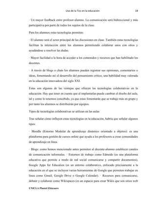 Uso de la Tics en la educación 18
UNICLA Plantel Zitácuaro
· Un mayor feedback entre profesor-alumno. La comunicación será bidireccional y más
participativa por parte de todos los sujetos de la clase.
Para los alumnos estas tecnologías permiten:
· El alumno será el actor principal de las discusiones en clase. También estas tecnologías
facilitan la interacción entre los alumnos permitiendo colaborar unos con otros y
ayudándose a resolver las dudas.
· Mayor facilidad a la hora de acceder a los contenidos y recursos que han habilitado los
docentes.
· A través de blogs o chats los alumnos pueden registrar sus opiniones, comentarios o
ideas, fomentando así el desarrollo del pensamiento crítico, una habilidad muy valorada
en la educación innovadora del siglo XXI.
Estas son algunas de las ventajas que ofrecen las tecnologías colaborativas en la
educación. Hay que tener en cuenta que al implantarlas puede cambiar el diseño del aula,
tal y como lo tenemos concebido, ya que estas fomentarán que se trabaje más en grupo y
por tanto los alumnos se distribuirán por equipos.
Tipos de tecnologías colaborativas se utilizan en las aulas
Tras señalar cómo influyen estas tecnologías en la educación, habría que señalar algunos
tipos:
· Moodle (Entorno Modular de aprendizaje dinámico orientado a objetos): es una
plataforma para gestión de cursos online que ayuda a los profesores a crear comunidades
de aprendizaje en línea.
· Blogs: como hemos mencionado antes permiten al docente-alumno establecer canales
de comunicación informales. · Entornos de trabajo como Edmodo (es una plataforma
educativa que permite a modo de red social comunicarse y compartir documentos),
Google Apps for Education (es un entorno colaborativo, enfocado precisamente a la
educación en el que se incluyen varias herramientas de Google que permiten trabajar en
línea como Gmail, Google Drive o Google Calendar). · Recursos para comunicarse,
debatir y colaborar como Wikispaces (es un espacio para crear Wikis que son sitios web
 