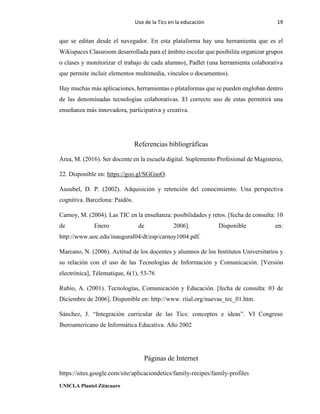 Uso de la Tics en la educación 19
UNICLA Plantel Zitácuaro
que se editan desde el navegador. En esta plataforma hay una herramienta que es el
Wikispaces Classroom desarrollada para el ámbito escolar que posibilita organizar grupos
o clases y monitorizar el trabajo de cada alumno), Padlet (una herramienta colaborativa
que permite incluir elementos multimedia, vínculos o documentos).
Hay muchas más aplicaciones, herramientas o plataformas que se pueden engloban dentro
de las denominadas tecnologías colaborativas. El correcto uso de estas permitirá una
enseñanza más innovadora, participativa y creativa.
Referencias bibliográficas
Area, M. (2016). Ser docente en la escuela digital. Suplemento Profesional de Magisterio,
22. Disponible en: https://goo.gl/SGGsoO.
Ausubel, D. P. (2002). Adquisición y retención del conocimiento. Una perspectiva
cognitiva. Barcelona: Paidós.
Carnoy, M. (2004). Las TIC en la enseñanza: posibilidades y retos. [fecha de consulta: 10
de Enero de 2006]. Disponible en:
http://www.uoc.edu/inaugural04/dt/esp/carnoy1004.pdf.
Marcano, N. (2006). Actitud de los docentes y alumnos de los Institutos Universitarios y
su relación con el uso de las Tecnologías de Información y Comunicación. [Versión
electrónica], Télematique, 6(1), 53-76
Rubio, A. (2001). Tecnologías, Comunicación y Educación. [fecha de consulta: 03 de
Diciembre de 2006]. Disponible en: http://www. riial.org/nuevas_tec_01.htm.
Sánchez, J. “Integración curricular de las Tics: conceptos e ideas”. VI Congreso
Iberoamericano de Informática Educativa. Año 2002
Páginas de Internet
https://sites.google.com/site/aplicaciondetics/family-recipes/family-profiles
 