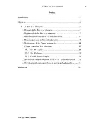 Uso de la Tics en la educación 2
UNICLA Plantel Zitácuaro
Índice
Introducción……………………………………………………………………….3
Objetivos…………………………………………………………………………..4
3. Las Tics en la educación ………………………………………………….5
3.1 Impacto de las Tics en la educación ……………………………………5
3.2 Importancia de las Tics en la educación ………………………………..7
3.3 Principales funciones de la Tics en la educación ………………………8
3.4 Razones para usar las Tics en la educación……………………………10
3.5 Limitaciones de las Tics en la educación……………………………... 11
3.6 Nuevo curriculum de la educación ………………………………….…13
3.6.1 Rol del docente……………………………………………….…13
3.6.2 Rol del alumno……………………………………………….…13
3.6.3 Cambio de metodología ………………………………………..14
3.7 Evaluación del aprendizaje con el uso de las Tics en la educación…....15
3.8 El trabajo colaborativo con el uso de las Tics en la educación………. 16
Referencias……………………………………………………………………....19
 