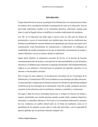 Uso de la Tics en la educación 3
UNICLA Plantel Zitácuaro
Introducción
El gran desarrollo de las nuevas tecnologías de la información y la comunicación en todos
los ámbitos de la sociedad ha facilitado la penetración de estas en la educación. Esto ha
provocado importantes cambios en la comunidad educativa, ofreciendo ventajas para
todos, lo que ha llegado incluso a modificar los modelos tradicionales de enseñanza.
Las TIC en la Educación han dado lugar a nuevos retos no sólo para las formas de
presentación y acceso al conocimiento sino también para crear nuevas condiciones que
brindan la posibilidad de construir ambientes de aprendizaje que ofrecen una mejora en la
comunicación. Estas herramientas de comunicación y colaboración se configuran en
modalidades de estudio emergentes en las que se desarrollan circunstancias de tiempo y
espacio diferentes a las de un entorno educativo tradicional.
Según Jaime Sánchez, la integración curricular de las tics, es el proceso de hacerlas
enteramente parte del curriculum, como parte de un todo, permeándolas con los principios
educativos y la didáctica que conforman el engranaje del aprender. Ello fundamentalmente
implica un uso armónico y funcional para un propósito del aprender específico en un
dominio o una disciplina curricular.
Para el logro de estos objetivos, la incorporación innovadora de las Tecnologías de la
Información y Comunicación (TIC) en la enseñanza es una estrategia que debe reforzarse.
La tarea principal, es lograr que los alumnos mejoren sus métodos de aprendizaje mediante
la utilización de las tecnologías de la información. Para ello se debe configurar un nuevo
escenario en las relaciones entre los profesores, alumnos, contenidos y evaluaciones.
Sin lugar a duda las nuevas tecnologías hacen que se rompan las barreras de tiempo y
espacio, permitiendo que muchas personas puedan acceder desde cualquier dispositivo
electrónico a contenidos educativos. Por lo que sí a la enseñanza tradicional le sumamos
las tics, tendremos un cambio radical tanto en la forma de enseñanza, como en el
aprendizaje de los alumnos ya que estos se verán más motivados y con la capacidad de
generar aptitudes que les permitan enfrentar cualquier reto.
 