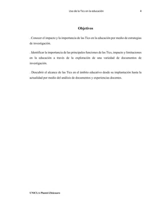 Uso de la Tics en la educación 4
UNICLA Plantel Zitácuaro
Objetivos
. Conocer el impacto y la importancia de las Tics en la educación por medio de estrategias
de investigación.
. Identificar la importancia de las principales funciones de las Tics, impacto y limitaciones
en la educación a través de la exploración de una variedad de documentos de
investigación.
. Descubrir el alcance de las Tics en el ámbito educativo desde su implantación hasta la
actualidad por medio del análisis de documentos y experiencias docentes.
 