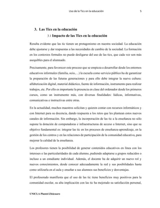 Uso de la Tics en la educación 5
UNICLA Plantel Zitácuaro
3. Las Tics en la educación
3.1 Impacto de las Tics en la educación
Resulta evidente que las tic tienen un protagonismo en nuestra sociedad. La educación
debe ajustarse y dar respuestas a las necesidades de cambio de la sociedad. La formación
en los contextos formales no puede desligarse del uso de las tics, que cada vez son más
asequibles para el alumnado.
Precisamente, para favorecer este proceso que se empieza a desarrollar desde los entornos
educativos informales (familia, ocio,…) la escuela como servicio público ha de garantizar
la preparación de las futuras generaciones y para ello debe integrar la nueva cultura:
alfabetización digital, material didáctico, fuente de información, instrumento para realizar
trabajos, etc. Por ello es importante la presencia en clase del ordenador desde los primeros
cursos, como un instrumento más, con diversas finalidades: lúdicas, informativas,
comunicativas e instructivas entre otras.
En la actualidad, muchos maestros solicitan y quieren contar con recursos informáticos y
con Internet para su docencia, dando respuesta a los retos que les plantean estos nuevos
canales de información. Sin embargo, la incorporación de las tic a la enseñanza no sólo
supone la dotación de computadoras e infraestructuras de acceso a Internet, sino que su
objetivo fundamental es: integrar las tic en los procesos de enseñanza-aprendizaje, en la
gestión de los centros y en las relaciones de participación de la comunidad educativa, para
mejorar la calidad de la enseñanza.
Los profesores tienen la posibilidad de generar contenidos educativos en línea con los
intereses o las particularidades de cada alumno, pudiendo adaptarse a grupos reducidos o
incluso a un estudiante individual. Además, el docente ha de adquirir un nuevo rol y
nuevos conocimientos, desde conocer adecuadamente la red y sus posibilidades hasta
como utilizarla en el aula y enseñar a sus alumnos sus beneficios y desventajas.
El profesorado manifiesta que el uso de las tic tiene beneficios muy positivos para la
comunidad escolar, su alta implicación con las tic ha mejorado su satisfacción personal,
 