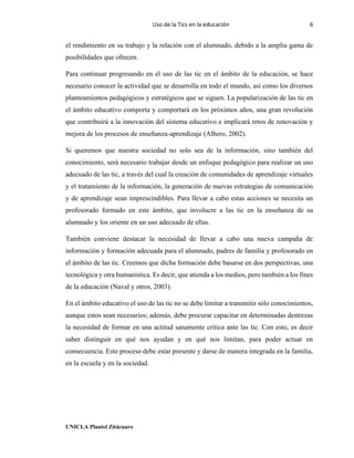 Uso de la Tics en la educación 6
UNICLA Plantel Zitácuaro
el rendimiento en su trabajo y la relación con el alumnado, debido a la amplia gama de
posibilidades que ofrecen.
Para continuar progresando en el uso de las tic en el ámbito de la educación, se hace
necesario conocer la actividad que se desarrolla en todo el mundo, así como los diversos
planteamientos pedagógicos y estratégicos que se siguen. La popularización de las tic en
el ámbito educativo comporta y comportará en los próximos años, una gran revolución
que contribuirá a la innovación del sistema educativo e implicará retos de renovación y
mejora de los procesos de enseñanza-aprendizaje (Albero, 2002).
Si queremos que nuestra sociedad no solo sea de la información, sino también del
conocimiento, será necesario trabajar desde un enfoque pedagógico para realizar un uso
adecuado de las tic, a través del cual la creación de comunidades de aprendizaje virtuales
y el tratamiento de la información, la generación de nuevas estrategias de comunicación
y de aprendizaje sean imprescindibles. Para llevar a cabo estas acciones se necesita un
profesorado formado en este ámbito, que involucre a las tic en la enseñanza de su
alumnado y los oriente en un uso adecuado de ellas.
También conviene destacar la necesidad de llevar a cabo una nueva campaña de
información y formación adecuada para el alumnado, padres de familia y profesorado en
el ámbito de las tic. Creemos que dicha formación debe basarse en dos perspectivas, una
tecnológica y otra humanística. Es decir, que atienda a los medios, pero también a los fines
de la educación (Naval y otros, 2003).
En el ámbito educativo el uso de las tic no se debe limitar a transmitir sólo conocimientos,
aunque estos sean necesarios; además, debe procurar capacitar en determinadas destrezas
la necesidad de formar en una actitud sanamente crítica ante las tic. Con esto, es decir
saber distinguir en qué nos ayudan y en qué nos limitan, para poder actuar en
consecuencia. Este proceso debe estar presente y darse de manera integrada en la familia,
en la escuela y en la sociedad.
 
