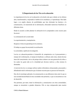 Uso de la Tics en la educación 7
UNICLA Plantel Zitácuaro
3.2Importancia de las Tics en la educación
La importancia de las tics en la educación se ha hecho más que evidente en los últimos
años, transformando y mejorando el ámbito de la enseñanza y el aprendizaje. Han dado
lugar a un amplio abanico de posibilidades que han eliminado las barreras a la
comunicación y la transmisión de la información, ofreciendo numerosos beneficios en
diferentes áreas.
Desde la escuela se debe plantear la utilización de la computadora como recurso para
favorecer:
La estimulación de la creatividad.
La experimentación y manipulación.
Respetar el ritmo de aprendizaje de los alumnos.
El trabajo en grupo favoreciendo la socialización.
La curiosidad y espíritu de investigación.
Las tics en educación permiten el desarrollo de competencias en el procesamiento y
manejo de la información, el manejo de hardware y software entre otras, desde diversas
áreas del conocimiento, esto se da porque ahora estamos con una generación de niños a
los cuales les gusta todo en la virtualidad por diversos motivos y ellos mismos lo
demandan.
A través de las tics se consigue utilizar medios informáticos almacenando, procesando y
difundiendo toda la información que el alumno necesita para su proceso de formación.
Hoy día la tecnología aplicada a la comunicación es una diferencia clara entre lo que es
una sociedad desarrollada de otras sociedades más primarias, o que se encuentran en vías
de desarrollo.
Nos permiten, por tanto, tratar la información y comunicarnos con otras comunidades,
aunque se encuentren a grandes distancias. Ello es muy enriquecedor para nuestro
 