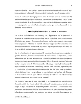 Uso de la Tics en la educación 8
UNICLA Plantel Zitácuaro
proyecto educativo y para ayudar a integrar al conjunto de alumnos, cada vez mayor, que
proceden de otros países, dado el fenómeno de la inmigración tan relevante que existe.
El uso de las tics en el aula proporciona tanto al educador como al alumno una útil
herramienta tecnológica posicionando así a este último en protagonista y actor de su
propio aprendizaje. De tal forma, asistimos a una renovación didáctica en las aulas donde
se pone en práctica una metodología activa e innovadora que motiva al alumnado en las
diferentes áreas o materias.
3.3 Principales funciones de la Tics en la educación
Las tic en el sector educativo son variadas y van a depender del tipo de aprendizaje o
desarrollo de capacidad que se quiere trabajar con los estudiantes, es decir, dependiendo
del objetivo que se quiere alcanzar con los alumnos, y, sobre todo, que es lo que se busca
aprender, ya que se debe tener en cuenta la influencia que poseen sobre los alumnos y su
potencial como recursos didáctico. De esta manera se podrá garantizar que utilizamos las
tic al servicio de la educación y no viceversa.
Las tic en la educación sirve como un canal de comunicación entre personas a pequeñas o
grandes distancias, facilitan el intercambio de conocimiento y experiencias, y son
instrumentos para procesar la información, y fuentes de información; se les considera un
instrumento para la gestión administrativa, medio lúdico y desarrollo cognitivo. Todo esto
conlleva una gran forma de elaborar una unidad didáctica, y, por ende, de evaluar, debido
a que las formas de enseñanza y aprendizaje cambian. En la actualidad el profesor ya no
es el que aporta siempre el 100% de conocimientos, sino que funge como un guía que
orienta al alumno frente a su aprendizaje; en este, el alumno es el que hace más dinámica
la clase debido a que es él quien debe ser autónomo al usar las tic para informarse con
anticipación y trabajar en colaboración con sus pares.
Por lo anterior las tic son de suma importancia en la formación docente y no sólo en la
formación inicial, sino durante toda la vida profesional, debido a que cada vez más las tic
juegan un papel importante en el aprendizaje de los estudiantes. La tecnología avanza
sumamente rápido, de manera que lo que hoy aprendimos, el día de mañana será obsoleto
y habrá nuevos cambios a los que tendremos que adaptar enseguida. Esto se puede ver
 