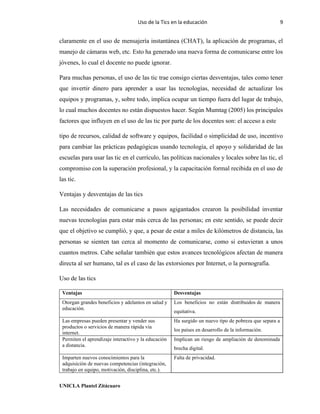 Uso de la Tics en la educación 9
UNICLA Plantel Zitácuaro
claramente en el uso de mensajería instantánea (CHAT), la aplicación de programas, el
manejo de cámaras web, etc. Esto ha generado una nueva forma de comunicarse entre los
jóvenes, lo cual el docente no puede ignorar.
Para muchas personas, el uso de las tic trae consigo ciertas desventajas, tales como tener
que invertir dinero para aprender a usar las tecnologías, necesidad de actualizar los
equipos y programas, y, sobre todo, implica ocupar un tiempo fuera del lugar de trabajo,
lo cual muchos docentes no están dispuestos hacer. Según Mumtag (2005) los principales
factores que influyen en el uso de las tic por parte de los docentes son: el acceso a este
tipo de recursos, calidad de software y equipos, facilidad o simplicidad de uso, incentivo
para cambiar las prácticas pedagógicas usando tecnología, el apoyo y solidaridad de las
escuelas para usar las tic en el currículo, las políticas nacionales y locales sobre las tic, el
compromiso con la superación profesional, y la capacitación formal recibida en el uso de
las tic.
Ventajas y desventajas de las tics
Las necesidades de comunicarse a pasos agigantados crearon la posibilidad inventar
nuevas tecnologías para estar más cerca de las personas; en este sentido, se puede decir
que el objetivo se cumplió, y que, a pesar de estar a miles de kilómetros de distancia, las
personas se sienten tan cerca al momento de comunicarse, como si estuvieran a unos
cuantos metros. Cabe señalar también que estos avances tecnológicos afectan de manera
directa al ser humano, tal es el caso de las extorsiones por Internet, o la pornografía.
Uso de las tics
Ventajas Desventajas
Otorgan grandes beneficios y adelantos en salud y
educación.
Los beneficios no están distribuidos de manera
equitativa.
Las empresas pueden presentar y vender sus
productos o servicios de manera rápida vía
internet.
Ha surgido un nuevo tipo de pobreza que separa a
los países en desarrollo de la información.
Permiten el aprendizaje interactivo y la educación
a distancia.
Implican un riesgo de ampliación de denominada
brecha digital.
Imparten nuevos conocimientos para la
adquisición de nuevas competencias (integración,
trabajo en equipo, motivación, disciplina, etc.).
Falta de privacidad.
 