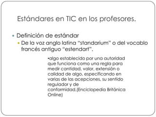 Estándares en TIC en los profesores.

     Definición de estándar
      De la voz anglo latina “standarium” o del vocablo
       francés antiguo “estendart”.
                 •algo establecido por una autoridad
                 que funciona como una regla para
                 medir cantidad, valor, extensión o
                 calidad de algo, especificando en
                 varias de las acepciones, su sentido
                 regulador y de
                 conformidad.(Enciclopedia Británica
                 Online)


3
 