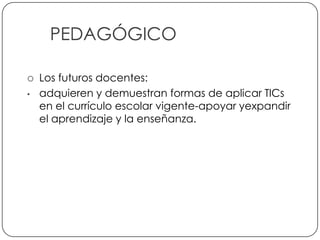 PEDAGÓGICO

       Los futuros docentes:
    •   adquieren y demuestran formas de aplicar TICs
        en el currículo escolar vigente-apoyar yexpandir
        el aprendizaje y la enseñanza.




7
 