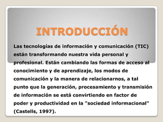 INTRODUCCIÓN
Las tecnologías de información y comunicación (TIC)
están transformando nuestra vida personal y

profesional. Están cambiando las formas de acceso al
conocimiento y de aprendizaje, los modos de
comunicación y la manera de relacionarnos, a tal
punto que la generación, procesamiento y transmisión
de información se está convirtiendo en factor de
poder y productividad en la "sociedad informacional"
(Castells, 1997).

 