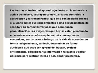 Las teorías actuales del aprendizaje destacan la naturaleza
activa del mismo, subrayan como cualidades centrales la
abstracción y la transferencia, que sólo son posibles cuando
el alumno aplica sus conocimientos a una actividad plena de

sentido y en contextos variados que permitan la
generalización. Las exigencias que hoy se están planteando
en nuestras sociedades requieren, más que aprender
contenidos, ser capaces a lo largo de la vida de aprender en

forma independiente, es decir, determinar en forma
autónoma qué debe ser aprendido, buscar, evaluar
críticamente, seleccionar la información relevante y saber
utilizarla para realizar tareas o solucionar problemas.

 