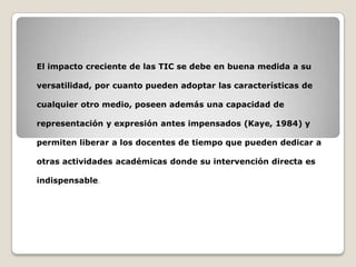 El impacto creciente de las TIC se debe en buena medida a su
versatilidad, por cuanto pueden adoptar las características de
cualquier otro medio, poseen además una capacidad de
representación y expresión antes impensados (Kaye, 1984) y
permiten liberar a los docentes de tiempo que pueden dedicar a
otras actividades académicas donde su intervención directa es
indispensable.

 