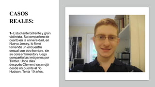 CASOS
REALES:
1- Estudiante brillante y gran
violinista. Su compañero de
cuarto en la universidad, en
Nueva Jersey, lo filmó
teniendo un encuentro
sexual con otro hombre, sin
su consentimiento y luego
compartió las imágenes por
Twitter. Unos días
después Clementi se arrojó
desde un puente al río
Hudson. Tenía 19 años.
 