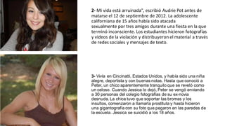 2- Mi vida está arruinada", escribió Audrie Pot antes de
matarse el 12 de septiembre de 2012. La adolescente
californiana de 15 años había sido atacada
sexualmente por tres amigos durante una fiesta en la que
terminó inconsciente. Los estudiantes hicieron fotografías
y videos de la violación y distribuyeron el material a través
de redes sociales y mensajes de texto.
3- Vivía en Cincinatti, Estados Unidos, y había sido una niña
alegre, deportista y con buenas notas. Hasta que conoció a
Peter, un chico aparentemente tranquilo que se reveló como
un celoso. Cuando Jessica lo dejó, Peter se vengó enviando
a 30 personas del colegio fotografías de su ex-novia
desnuda. La chica tuvo que soportar las bromas y los
insultos, comenzaron a llamarla prostituta y hasta hicieron
una gigantografía con su foto que pegaron en las paredes de
la escuela. Jessica se suicidió a los 18 años.
 