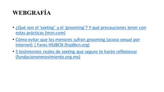 WEBGRAFÍA
• ¿Qué son el ‘sexting’ y el ‘grooming’? Y qué precauciones tener con
estas prácticas (msn.com)
• Cómo evitar que los menores sufran grooming (acoso sexual por
Internet) | Faros HSJBCN (hsjdbcn.org)
• 5 testimonios reales de sexting que seguro te harán reflexionar
(fundacionenmovimiento.org.mx)
 