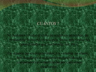 CUÁNTOS ? No podemos olvidar el costo de seguirnos atrasando, de profundizar la brecha tecnológica, de no aprovechar las oportunidades que nos brindan las TICs.  En algunos países desarrollados, los sistemas escolares han llegado ya a relaciones promedio de una computadora con multimedia por cada cinco estudiantes.  