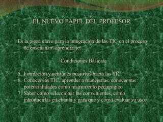 EL NUEVO PAPEL DEL PROFESOR Es la pieza clave para la integración de las TIC en el proceso de enseñanza -aprendizaje. Condiciones Básicas: Formación y actitudes positivas hacia las TIC. Conocer las TIC, aprender a manejarlas, conocer sus potencialidades como instrumento pedagógico  Saber cómo seleccionar las convenientes, cómo introducirlas en el aula y para qué y cómo evaluar su uso. 
