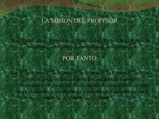 LA MISION DEL PROFESOR Facilitador, guía,  consejero, creador de hábitos y destrezas para la búsqueda, selección y tratamiento de la información.   POR TANTO: “ La integración de las herramientas informáticas y telemáticas en el aula implica, la reducción de la exigencia de transmitir contenidos y ocuparse del diseño de situaciones instruccionales para el alumno y dar respuesta a la necesidad de tutorización y seguimiento del proceso de aprendizaje”  (Cabero, 1996). 