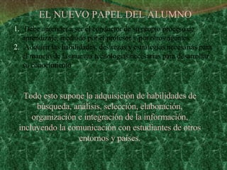 EL NUEVO PAPEL DEL ALUMNO Debe aprender a ser el conductor de su propio proceso de aprendizaje, mediado por el profesor y por otros agentes. Adquirir las habilidades, destrezas y estrategias necesarias para el manejo de las nuevas tecnologías necesarias para desarrollar su conocimiento Todo esto supone la adquisición de habilidades de búsqueda, análisis, selección, elaboración, organización e integración de la información, incluyendo la comunicación con estudiantes de otros entornos y países. 