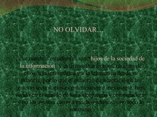 NO OLVIDAR… …  que nuestros estudiantes son “ hijos de la sociedad de la información ” y están acostumbrados, muchos de ellos, a la informática y a la telemática desde su infancia, por lo que el esfuerzo de adaptación a las nuevas tecnologías es prácticamente inexistente: han vivido en el mundo de los videojuegos y computadoras y no les asustan como a muchos adultos, sino todo lo contrario. 