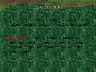 LOS CONTENIDOS La información crece de modo exponencial. Hay disciplinas en las que la información se duplica cada año.  PROBLEMA:  Pretender reproducir la información atendiendo más a los contenidos y no a la apropiación de conocimiento, para  involucrarlos a la vida diaria como saberes.  