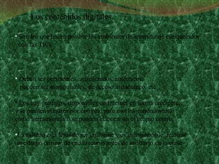 Son los que hacen posible los ambientes de aprendizaje enriquecidos con las TICs   Deben ser pertinentes, actualizados, auténticos,  pueden ser manipulables, de acceso instantáneo, etc.  Los hay gratuitos, disponibles en Internet en forma creciente;  y se pueden adquirir por compra, para usarlos generalmente  como herramientas o se pueden elaborar en el propio centro.  La calidad está lejos de ser uniforme y es indispensable  realizar  un estudio crítico  de cada recurso antes de utilizarlo en la clase  Los contenidos digitales. 