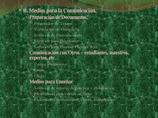 B. Medios para la Comunicación. Preparación de Documentos. Procesador de Textos Verificador de Ortografía Software de Presentaciones  Software para Diagramar Software para Diseñar Páginas Web Comunicación con Otros – estudiantes, maestros, expertos, etc… Correo electrónico  Foros Chats  Medios para Enseñar  Software de tutoría, de práctica y elaboración  Plataformas para cursos en línea  Elaboración de tutoriales, videos, fotogramas 