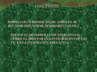 OBJETIVOS PROPICIAR UN PRIMER ACERCAMIENTO DE RECONOCIMIENTO DE HERRAMIENTAS TICs.  INICIAR EL DESARROLLO DE ESTRATEGIAS CURRICULARES PARA LA INTEGRACIÓN DE LAS TIC EN LA INSTITUCIÓN EDUCATIVA   