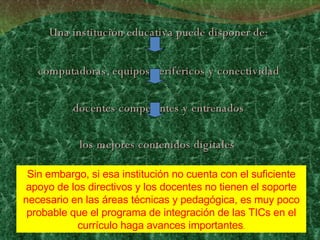 Una institución educativa puede disponer de: computadoras, equipos periféricos y conectividad docentes competentes y entrenados los mejores contenidos digitales  Sin embargo, si esa institución no cuenta con el suficiente apoyo de los directivos y los docentes no tienen el soporte necesario en las áreas técnicas y pedagógica, es muy poco probable que el programa de integración de las TICs en el currículo haga avances importantes . 