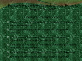 LIDERAZGO TECNOLÓGICO :  Visión de lo que se logrará en las IE, en un momento futuro, con el uso de las tecnologías; Liderar con el ejemplo, con el uso de las TICs por parte de la dirección. Apoyar a los profesores con motivación, reconocimiento y disponibilidad de tiempo para la capacitación; Enfoque en las iniciativas de reforma más promisorias para mejorar la enseñanza y el aprendizaje; Compartir los papeles del liderazgo con un Comité de Tecnología;  Evaluar permanentemente los diversos aspectos del proceso.  Factores claves del apoyo institucional según Byron, E., Bingham, M., (2001) 